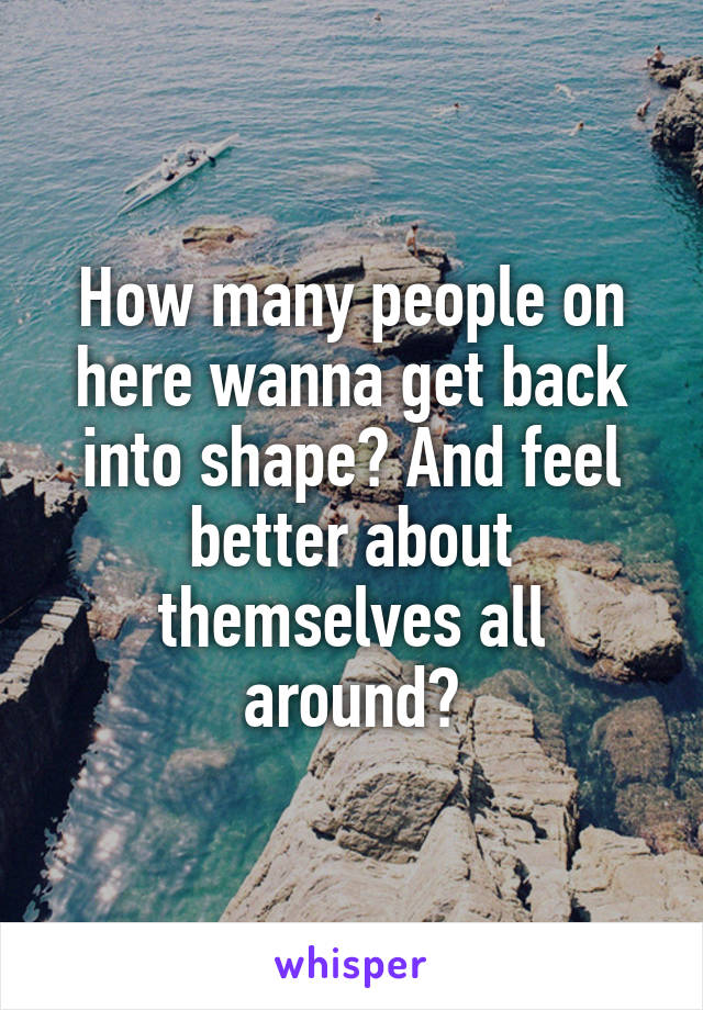 How many people on here wanna get back into shape? And feel better about themselves all around?