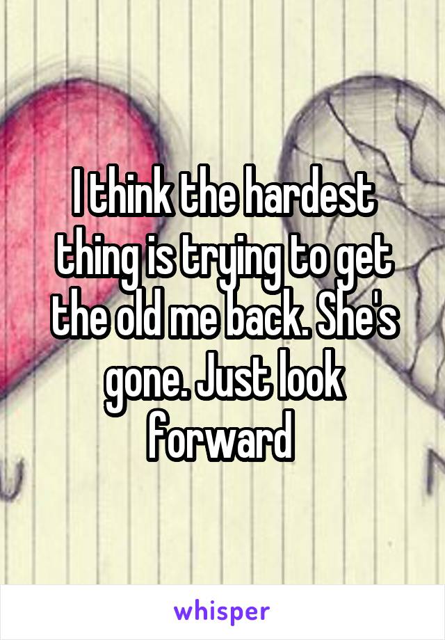 I think the hardest thing is trying to get the old me back. She's gone. Just look forward 