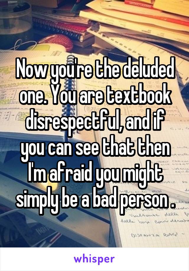 Now you're the deluded one. You are textbook disrespectful, and if you can see that then I'm afraid you might simply be a bad person .