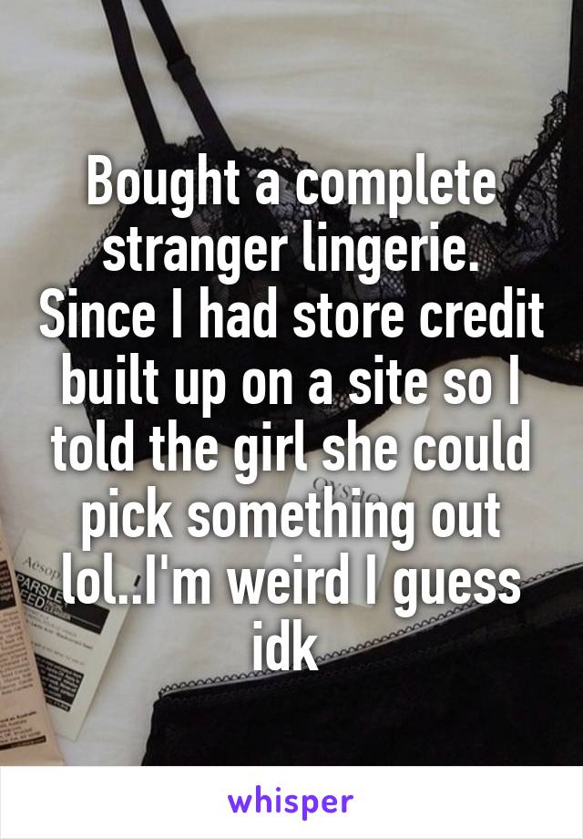 Bought a complete stranger lingerie. Since I had store credit built up on a site so I told the girl she could pick something out lol..I'm weird I guess idk 