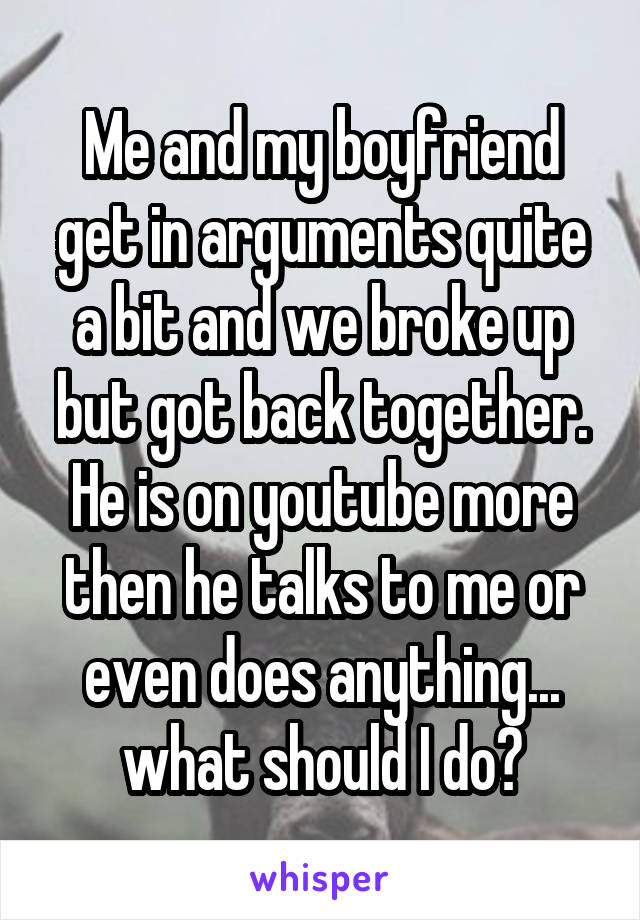 Me and my boyfriend get in arguments quite a bit and we broke up but got back together. He is on youtube more then he talks to me or even does anything... what should I do?