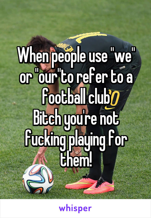 When people use "we" or "our"to refer to a football club
Bitch you're not fucking playing for them!