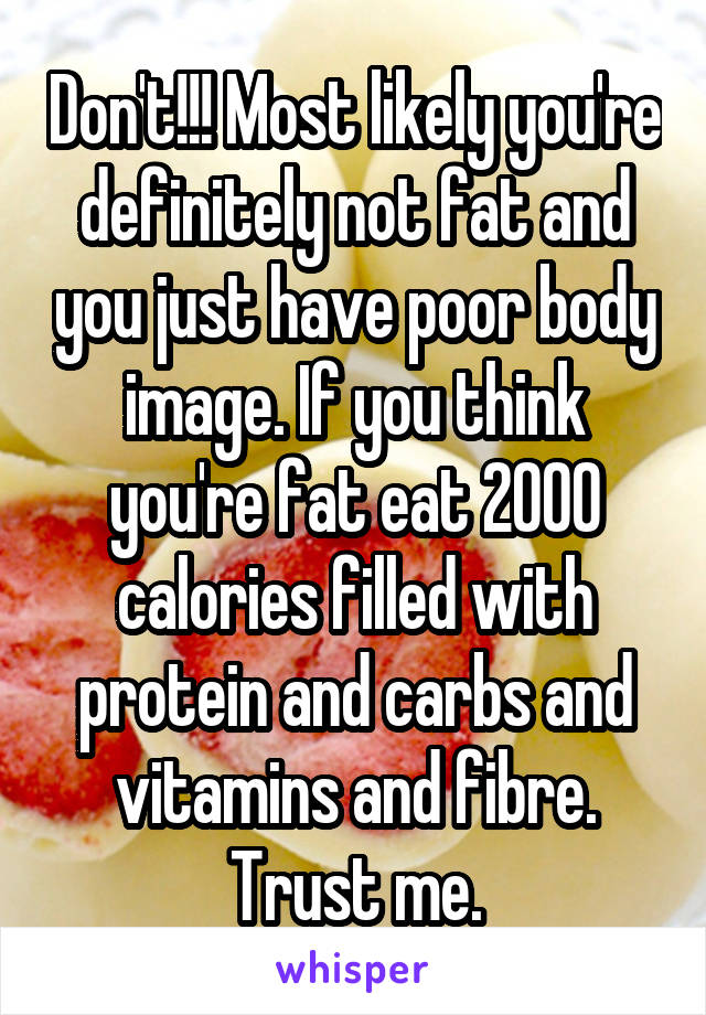 Don't!!! Most likely you're definitely not fat and you just have poor body image. If you think you're fat eat 2000 calories filled with protein and carbs and vitamins and fibre. Trust me.