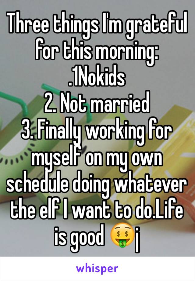 Three things I'm grateful for this morning: 
.1Nokids
2. Not married 
3. Finally working for myself on my own schedule doing whatever the elf I want to do.Life is good 🤑j