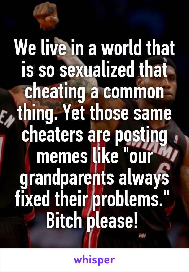 We live in a world that is so sexualized that cheating a common thing. Yet those same cheaters are posting memes like "our grandparents always fixed their problems."  Bitch please! 