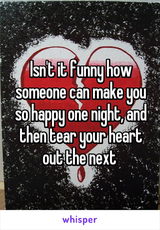 Isn't it funny how someone can make you so happy one night, and then tear your heart out the next 