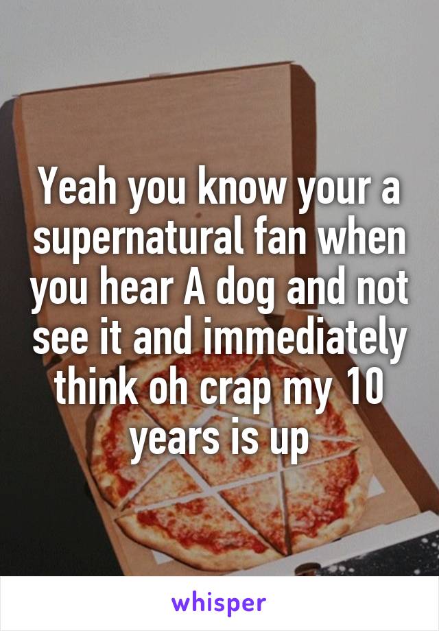 Yeah you know your a supernatural fan when you hear A dog and not see it and immediately think oh crap my 10 years is up