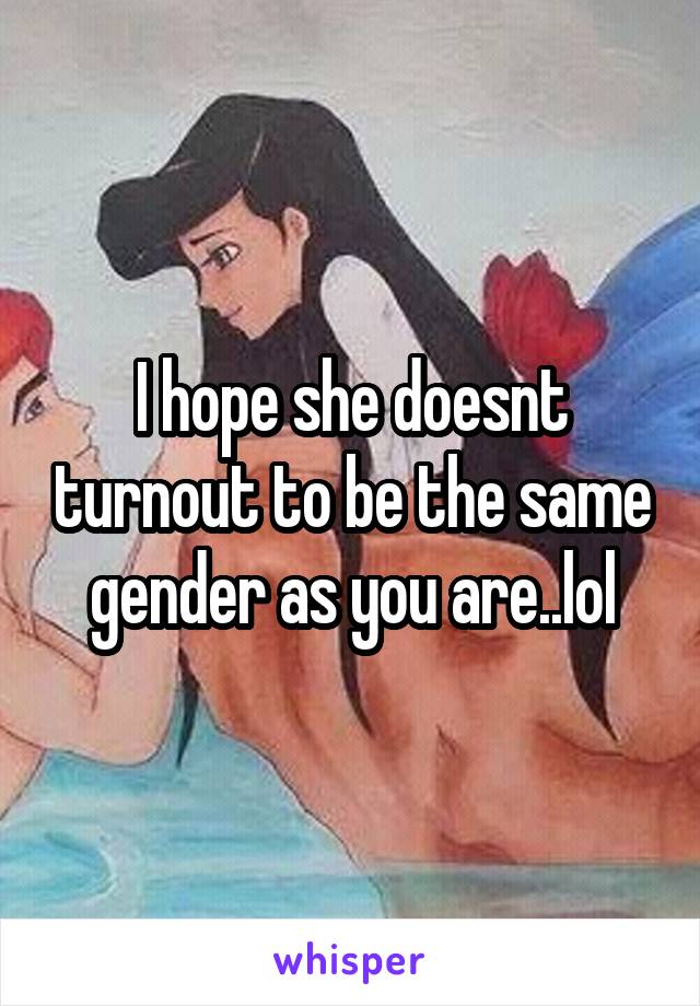 I hope she doesnt turnout to be the same gender as you are..lol