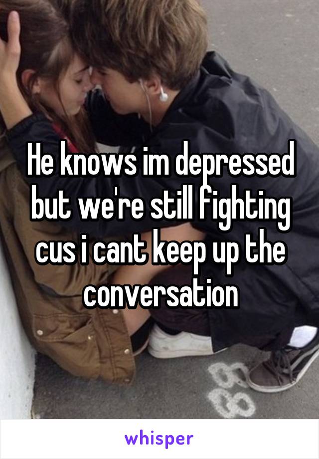 He knows im depressed but we're still fighting cus i cant keep up the conversation