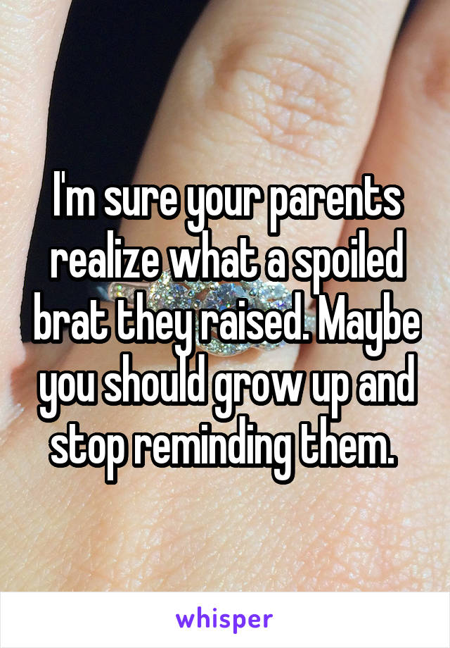 I'm sure your parents realize what a spoiled brat they raised. Maybe you should grow up and stop reminding them. 