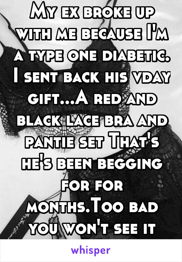 My ex broke up with me because I'm a type one diabetic. I sent back his vday gift...A red and black lace bra and pantie set That's he's been begging for for months.Too bad you won't see it asshole :)