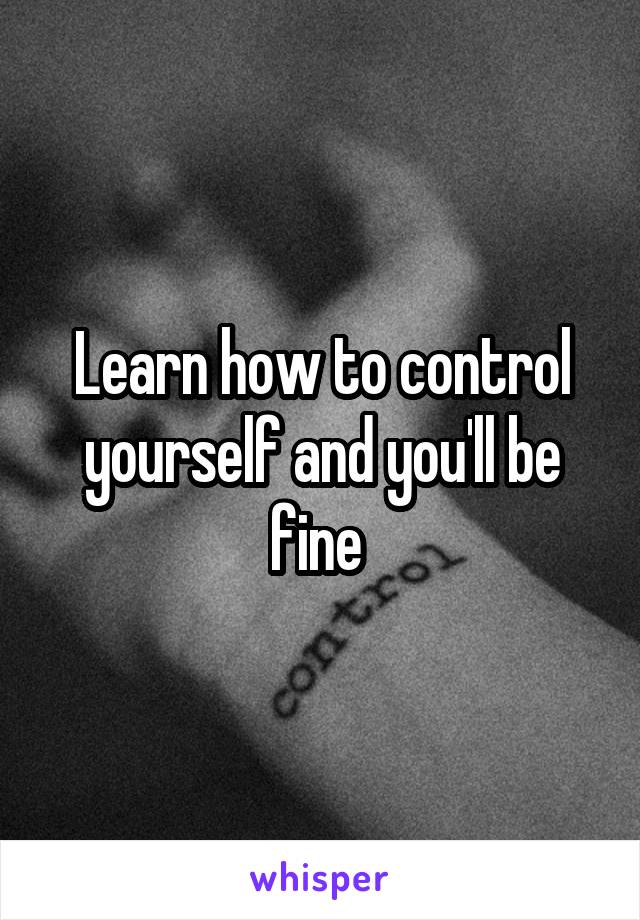 Learn how to control yourself and you'll be fine 