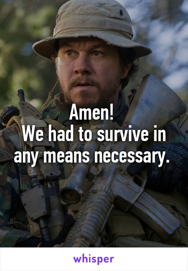 Amen! 
We had to survive in any means necessary. 