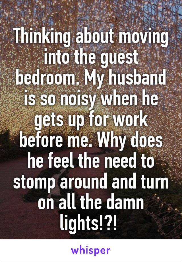 Thinking about moving into the guest bedroom. My husband is so noisy when he gets up for work before me. Why does he feel the need to stomp around and turn on all the damn lights!?! 