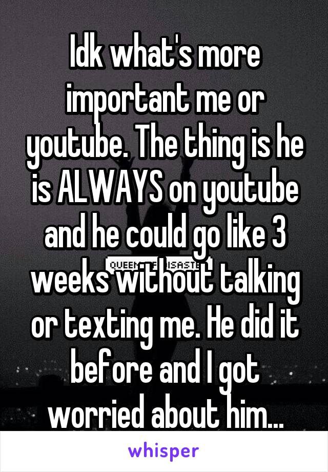 Idk what's more important me or youtube. The thing is he is ALWAYS on youtube and he could go like 3 weeks without talking or texting me. He did it before and I got worried about him...