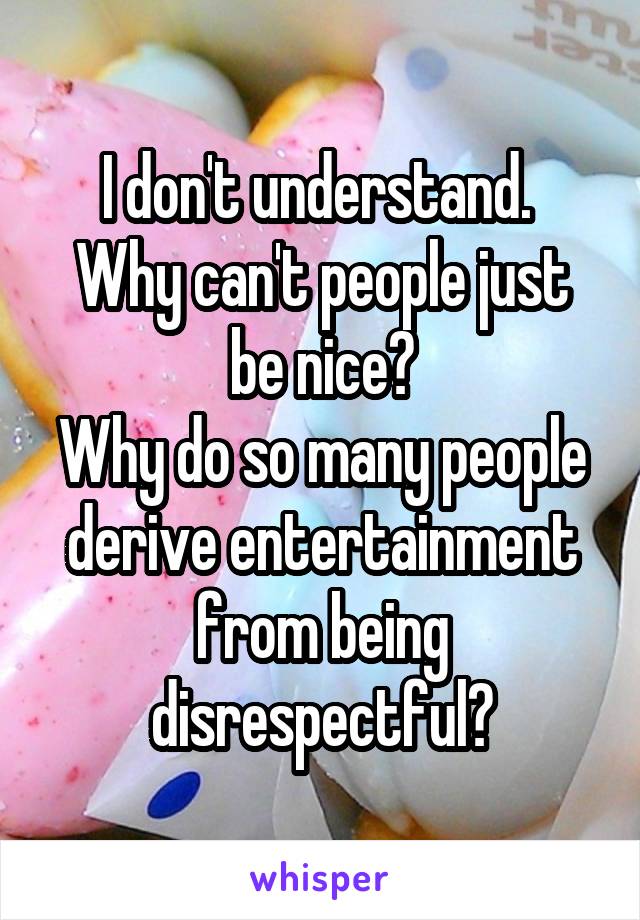 I don't understand. 
Why can't people just be nice?
Why do so many people derive entertainment from being disrespectful?