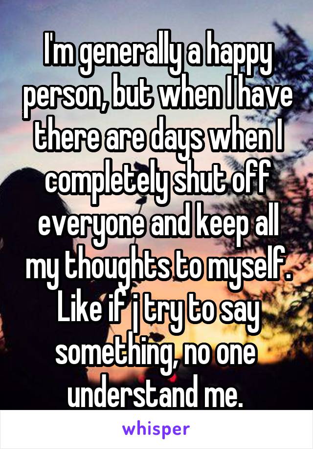 I'm generally a happy person, but when I have there are days when I completely shut off everyone and keep all my thoughts to myself. Like if j try to say something, no one  understand me. 