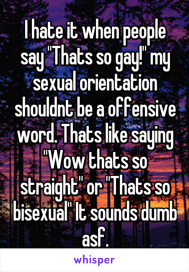 I hate it when people say "Thats so gay!" my sexual orientation shouldnt be a offensive word. Thats like saying "Wow thats so straight" or "Thats so bisexual" It sounds dumb asf.