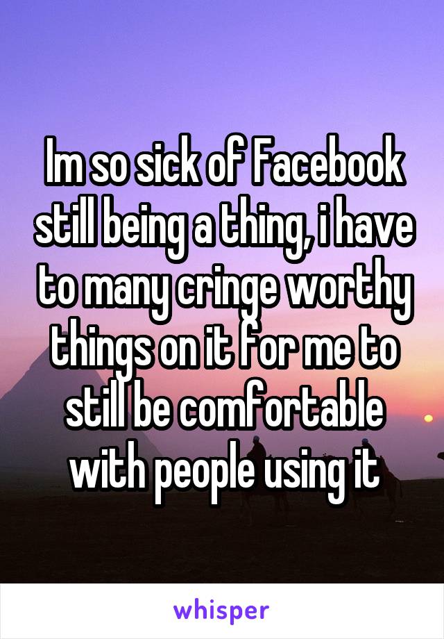 Im so sick of Facebook still being a thing, i have to many cringe worthy things on it for me to still be comfortable with people using it