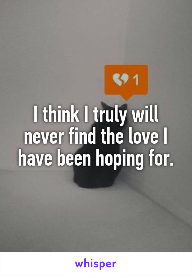 I think I truly will never find the love I have been hoping for.