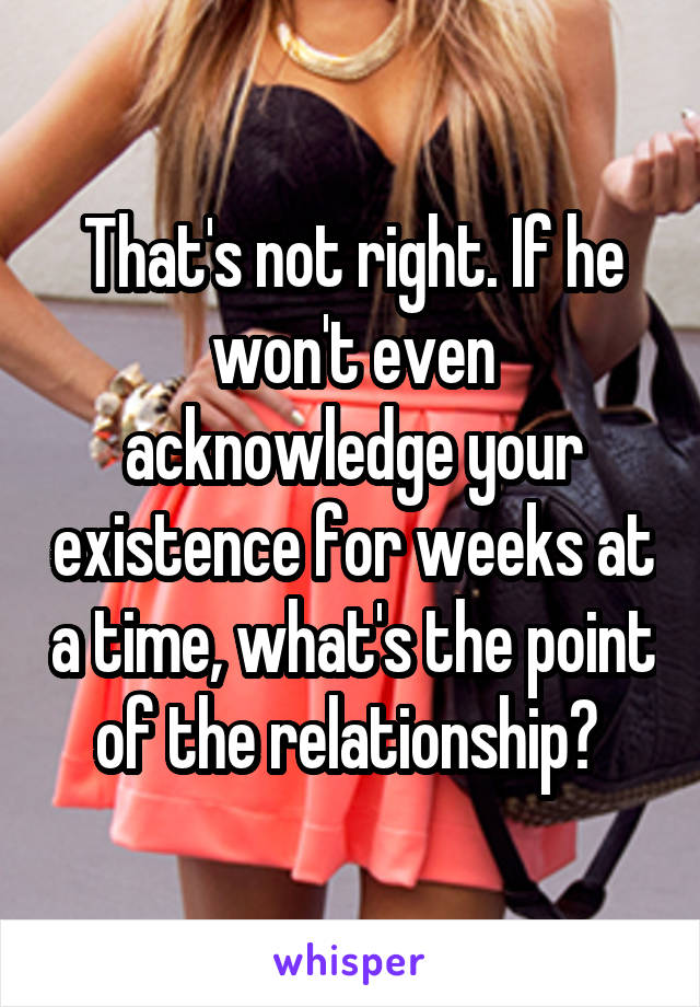 That's not right. If he won't even acknowledge your existence for weeks at a time, what's the point of the relationship? 