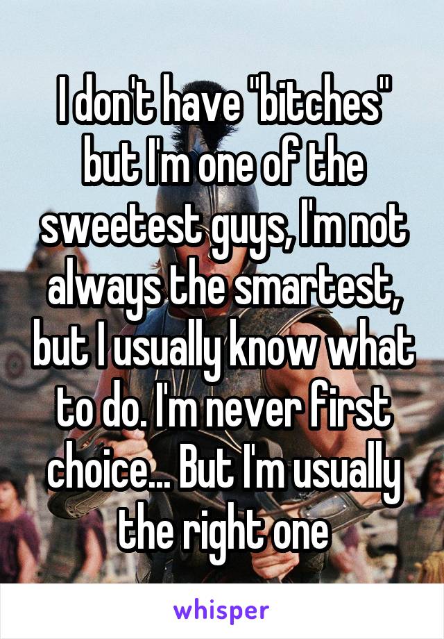 I don't have "bitches" but I'm one of the sweetest guys, I'm not always the smartest, but I usually know what to do. I'm never first choice... But I'm usually the right one