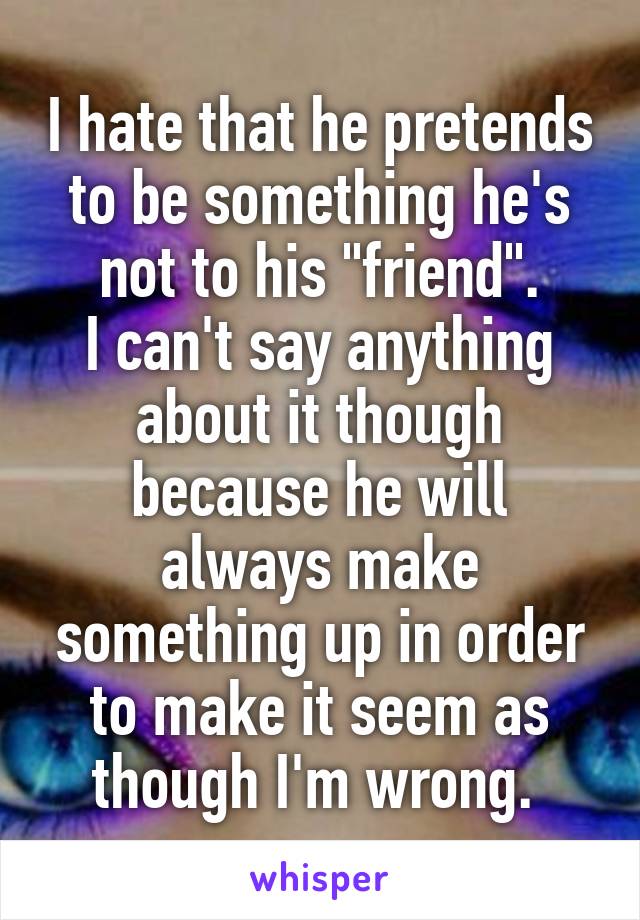 I hate that he pretends to be something he's not to his "friend".
I can't say anything about it though because he will always make something up in order to make it seem as though I'm wrong. 