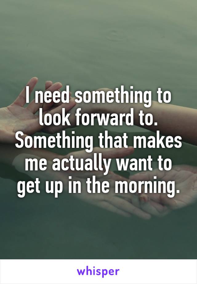 I need something to look forward to. Something that makes me actually want to get up in the morning.