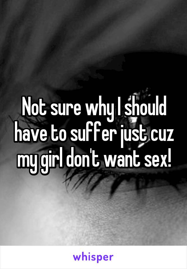 Not sure why I should have to suffer just cuz my girl don't want sex!