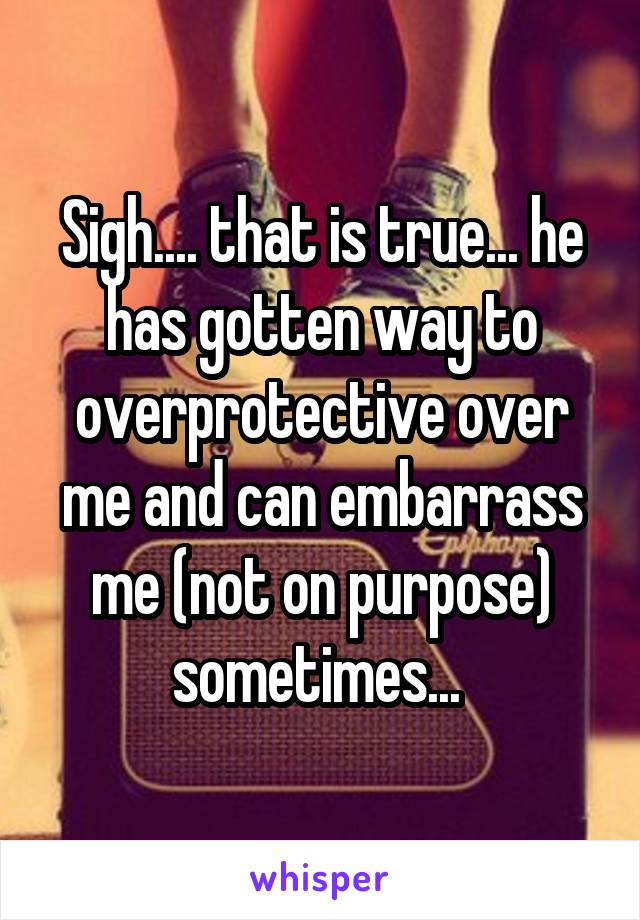 Sigh.... that is true... he has gotten way to overprotective over me and can embarrass me (not on purpose) sometimes... 