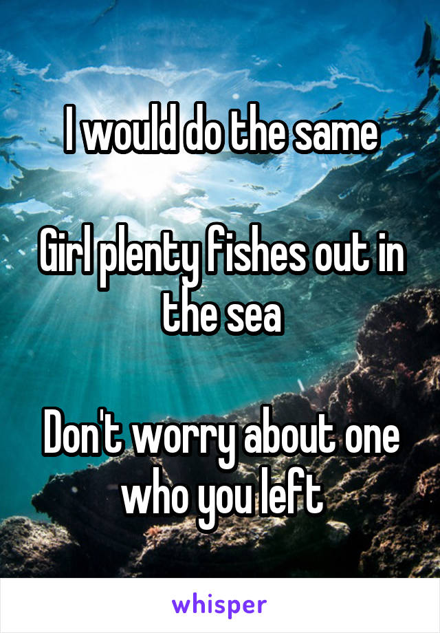 I would do the same

Girl plenty fishes out in the sea

Don't worry about one who you left