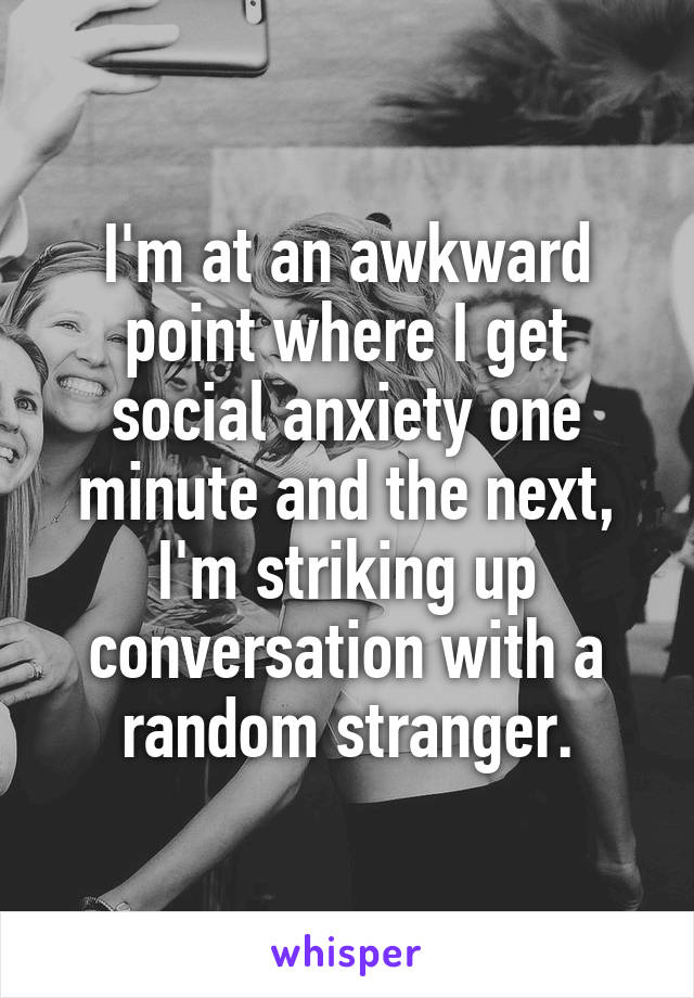 I'm at an awkward point where I get social anxiety one minute and the next, I'm striking up conversation with a random stranger.