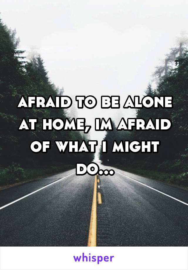 afraid to be alone at home, im afraid of what i might do...