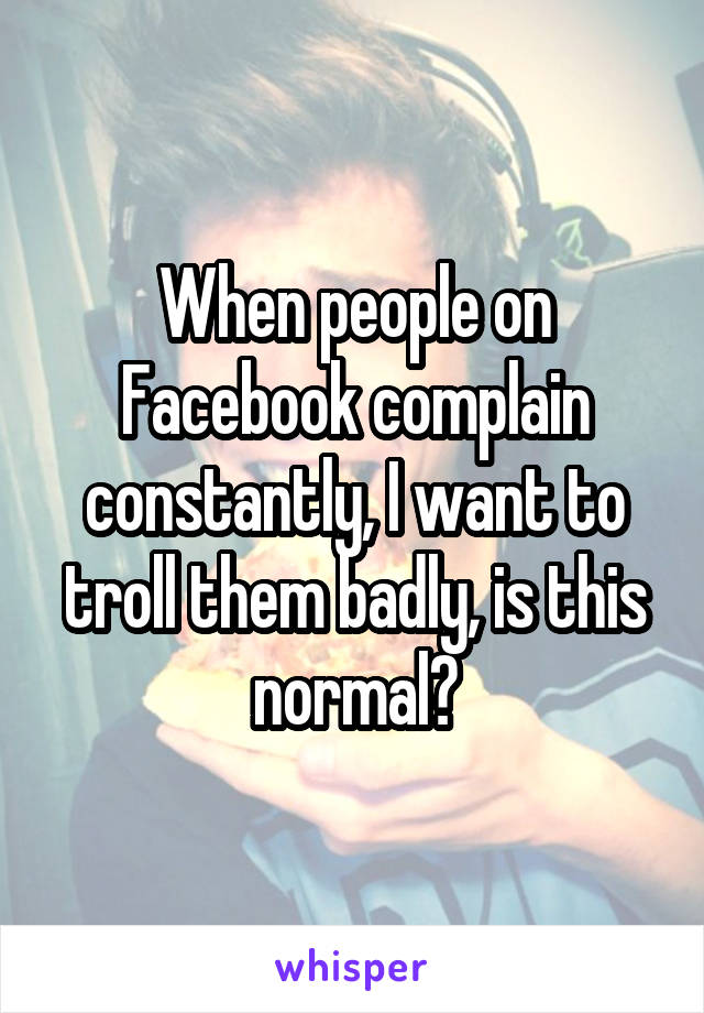 When people on Facebook complain constantly, I want to troll them badly, is this normal?