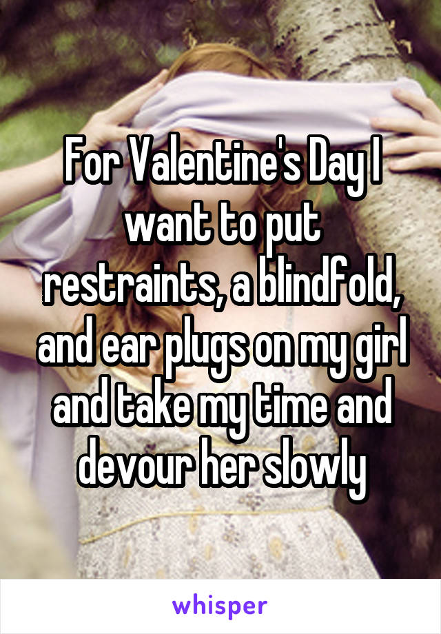 For Valentine's Day I want to put restraints, a blindfold, and ear plugs on my girl and take my time and devour her slowly