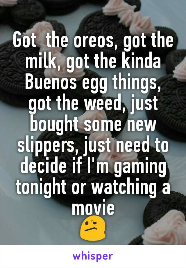 Got  the oreos, got the milk, got the kinda Buenos egg things, got the weed, just bought some new slippers, just need to decide if I'm gaming tonight or watching a movie
😕