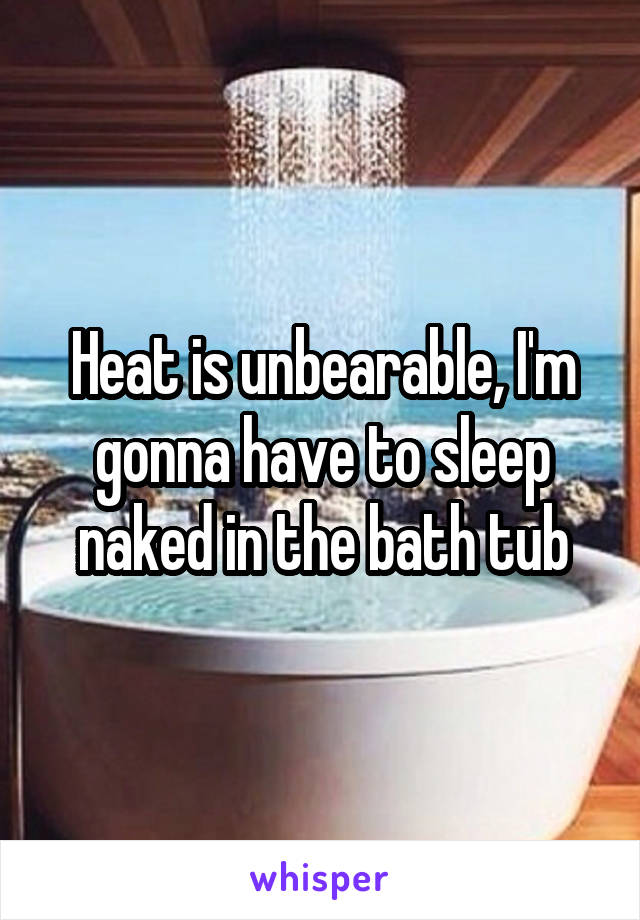 Heat is unbearable, I'm gonna have to sleep naked in the bath tub