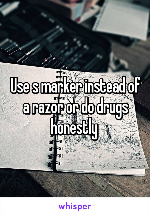 Use s marker instead of a razor or do drugs honestly 