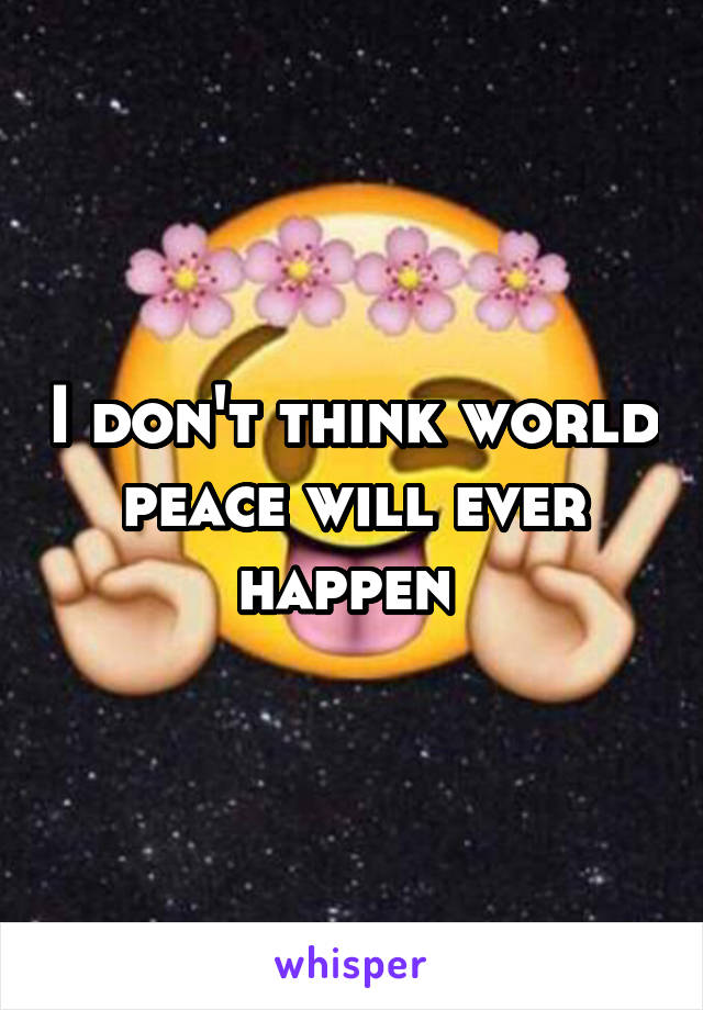 I don't think world peace will ever happen 