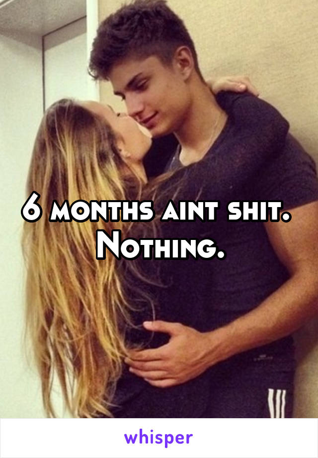 6 months aint shit.  Nothing.