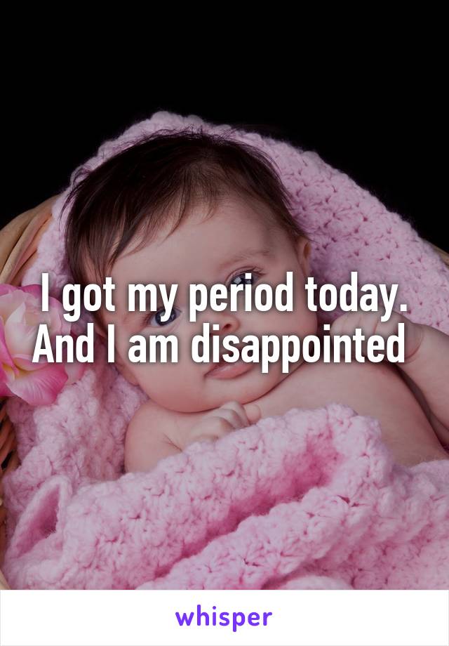 I got my period today. And I am disappointed 