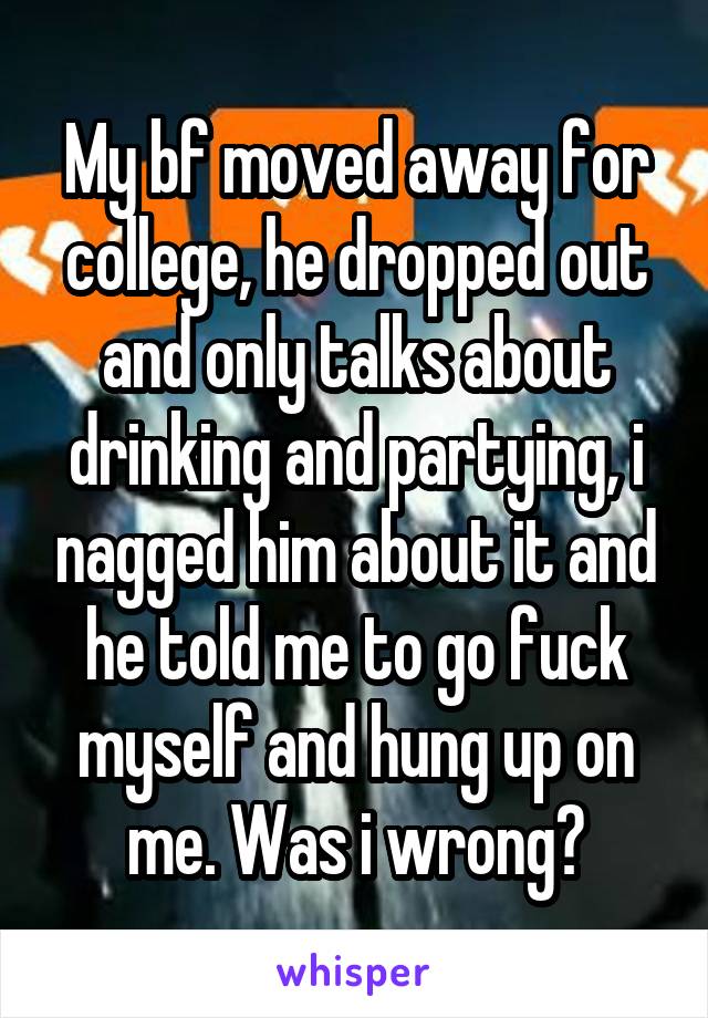 My bf moved away for college, he dropped out and only talks about drinking and partying, i nagged him about it and he told me to go fuck myself and hung up on me. Was i wrong?