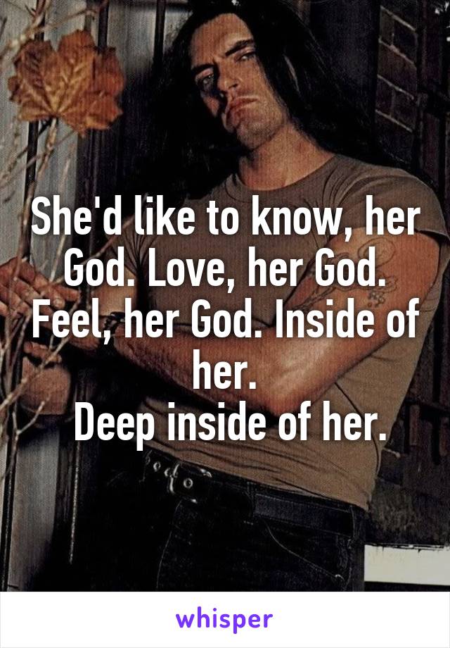 She'd like to know, her God. Love, her God. Feel, her God. Inside of her.
 Deep inside of her.