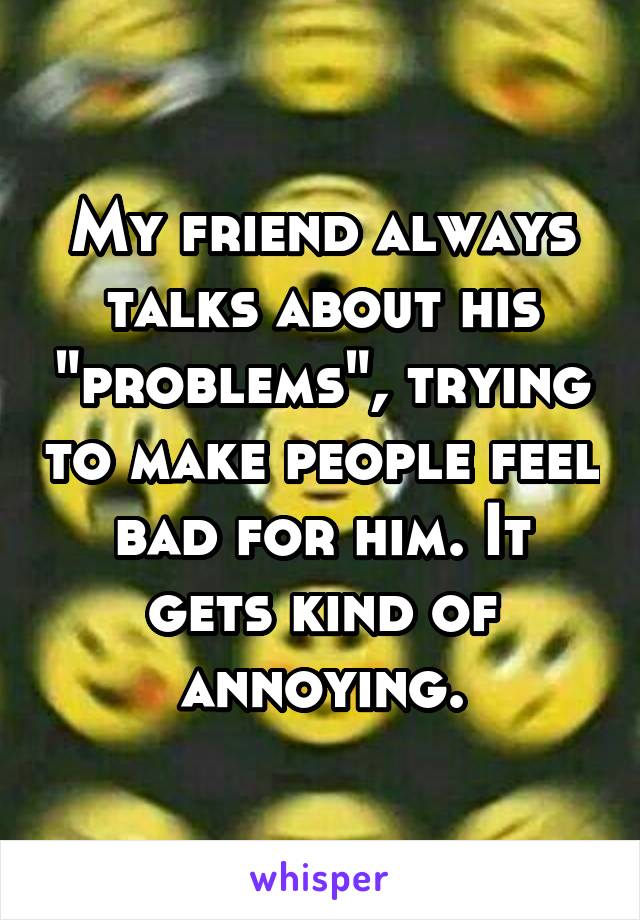 My friend always talks about his "problems", trying to make people feel bad for him. It gets kind of annoying.