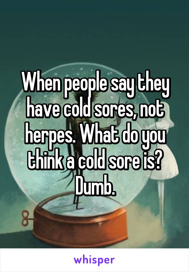 When people say they have cold sores, not herpes. What do you think a cold sore is? Dumb.