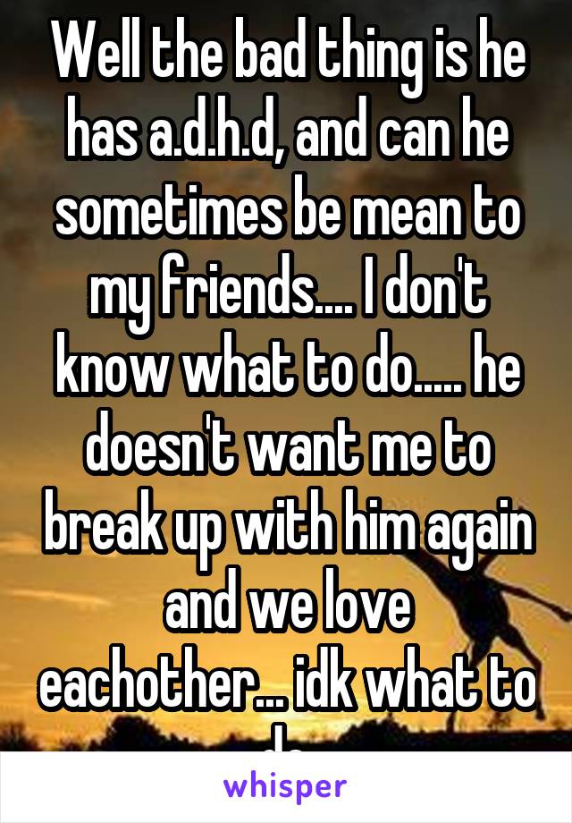 Well the bad thing is he has a.d.h.d, and can he sometimes be mean to my friends.... I don't know what to do..... he doesn't want me to break up with him again and we love eachother... idk what to do.