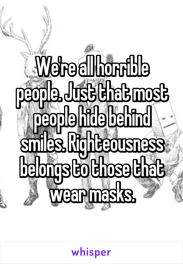 We're all horrible people. Just that most people hide behind smiles. Righteousness belongs to those that wear masks.