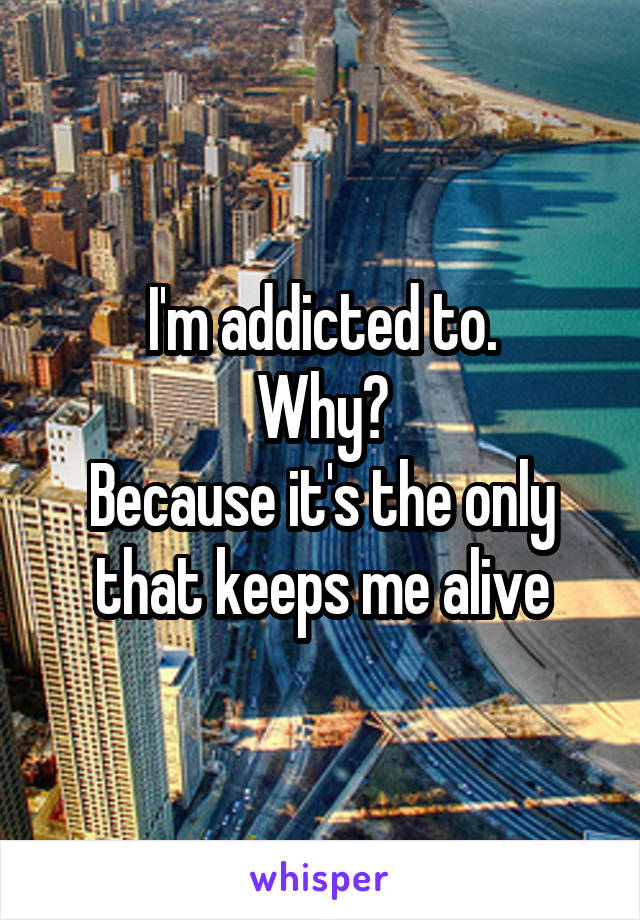 I'm addicted to.
Why?
Because it's the only that keeps me alive