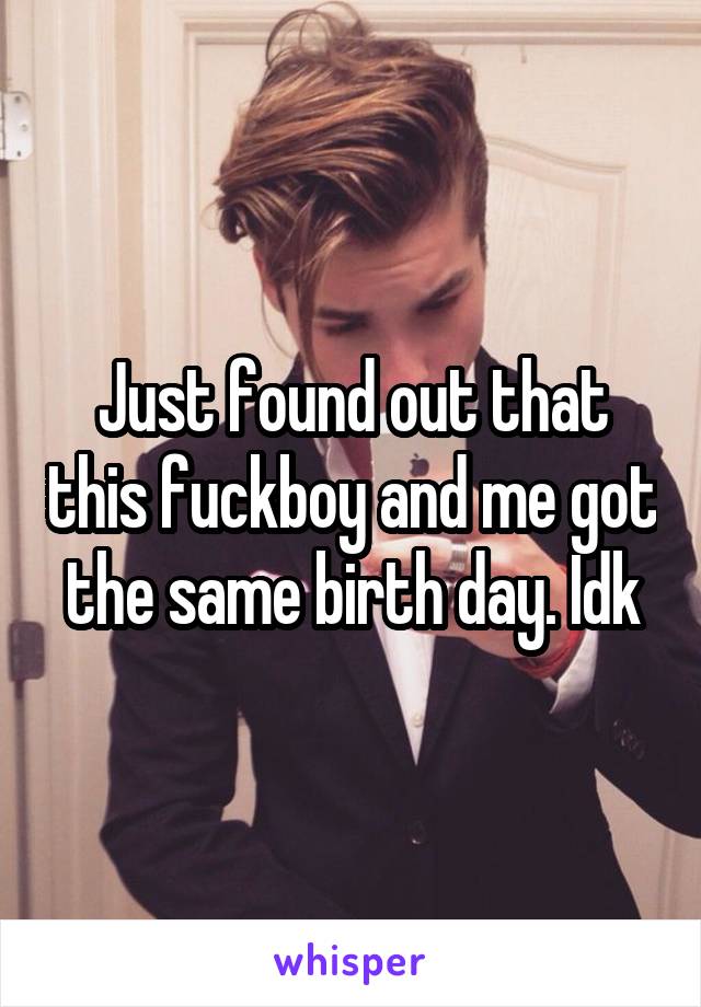 Just found out that this fuckboy and me got the same birth day. Idk