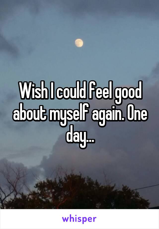 Wish I could feel good about myself again. One day...